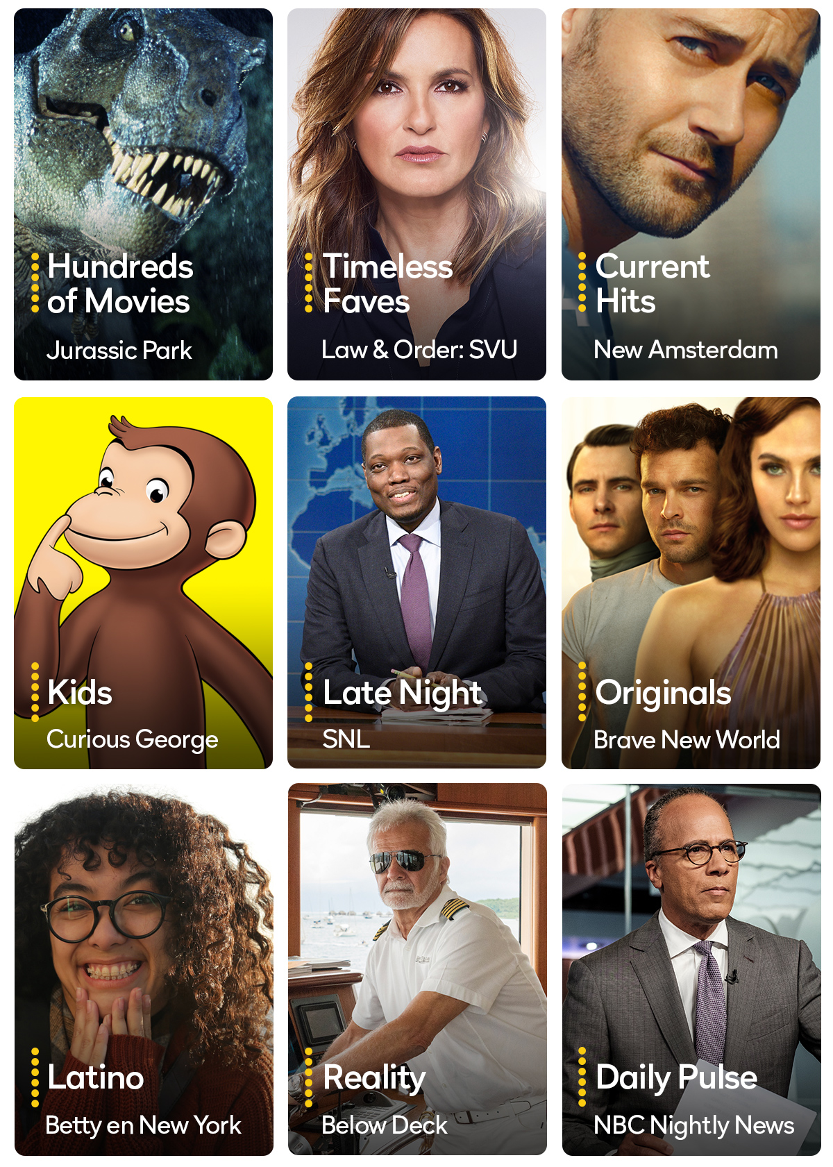 Hundreds of Movies Jurassic Park | Timeless Faves Law & Order:SVU | Current Hits New Amsterdam | Kids Curious George | Late Night SNL | Originals Brave New World | Latino Betty en New York | Reality Below Deck | Daily Pulse NBC Nightly News