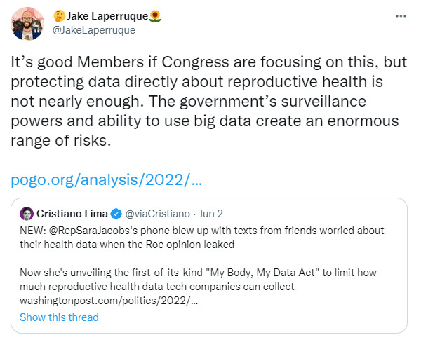Tweet from @JakeLaperruque: It’s good Members if Congress are focusing on this, but protecting data directly about reproductive health is not nearly enough. The government’s surveillance powers and ability to use big data create an enormous range of risks.