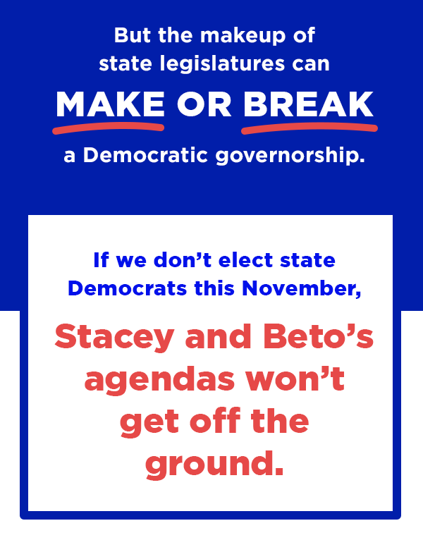 But the makeup of state legislatures can make or break a Democratic governorship. If we don't elect state Democrats this November, Stacey and Beto's agendas won't get off the ground.