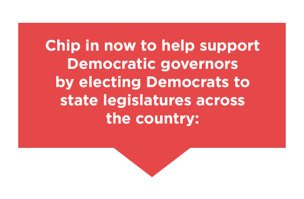 Chip in now to help support Democratic governors by electing Democrats to state legislatures across the country: