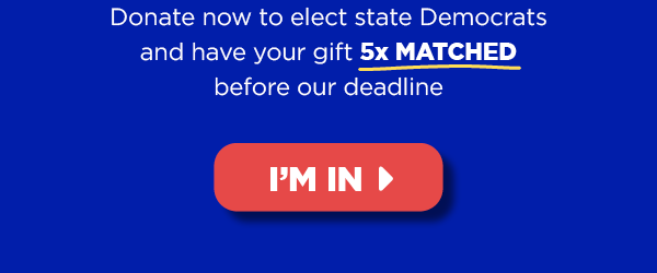 Donate now to elect state Democrats and have your gift 5x MATCHED before Thursday’s midnight deadline