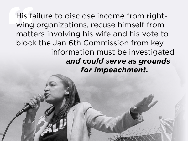 His failure to disclose income from right-wing organizations, recuse himself from matters involving his wife and his vote to block the Jan 6th Commission from key information must be investigated and could serve as grounds for impeachment. - AOC
