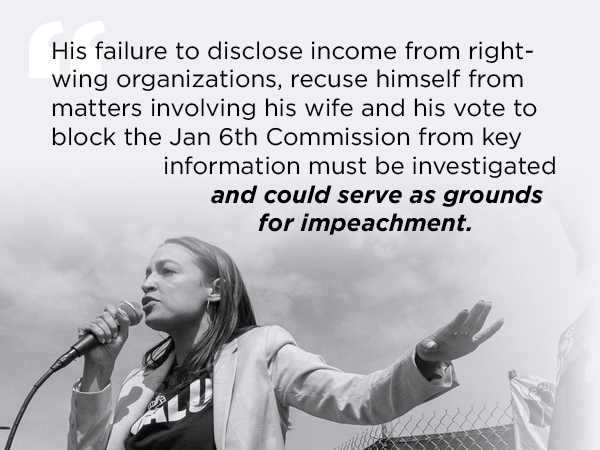 His failure to disclose income from right-wing organizations, recuse himself from matters involving his wife and his vote to block the Jan 6th Commission from key information must be investigated and could serve as grounds for impeachment. - AOC His failure to disclose income from right-wing organizations, recuse himself from matters involving his wife and his vote to block the Jan 6th Commission from key information must be investigated and could serve as grounds for impeachment. - AOC
