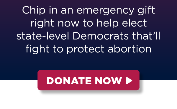 Chip in an emergency gift right now to help elect state-level Democrats that’ll fight to protect abortion