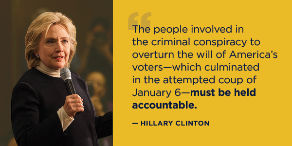 “The people involved in the criminal conspiracy to overturn the will of America's voters—which culminated in the attempted coup of January 6—must be held accountable.” – Hillary Clinton “The people involved in the criminal conspiracy to overturn the will of America's voters—which culminated in the attempted coup of January 6—must be held accountable.” – Hillary Clinton