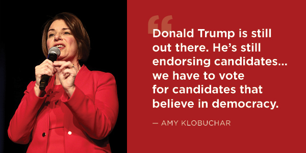 Amy Klobuchar: Donald Trump is still out there. He's still endorsing candidates… we have to vote for candidates that believe in democracy. Amy Klobuchar: Donald Trump is still out there. He's still endorsing candidates… we have to vote for candidates that believe in democracy.