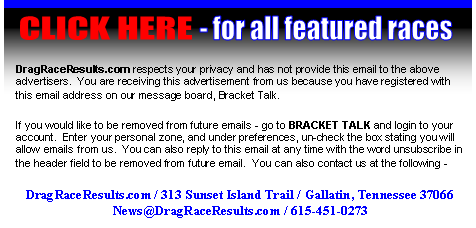 We respect your privacy and have not provided this email to the above advertiser.  You are receiving this advertisement from DragRaceResults.com because you have registered with this email on our message board Bracket Talk.  If you would like to be removed from future emails - go to BRACKET TALK and login.  Enter your personal zone, and under preferences, un-check the box stating you will allow emails from us.  You can also reply to this email at any time with the word unsubscribe in the header field to be removed from future email, or contact us at the information below.   DragRaceResults.com / 313 Sunset Island Trail / Gallatin, TN  37066 / 615-451-0273 / news@dragraceresults.com