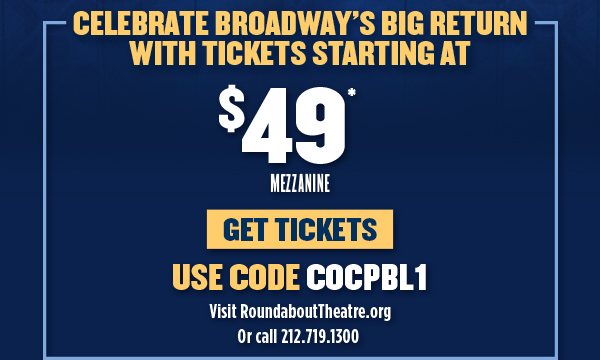 CELEBRATE BROADWAY'S BIG RETURNWITH TICKETS STARTING AT $49 MEZZANINEUSE CODE COCPBL1VISIT ROUNDABOUTTHEATRE.ORGOR CALL 212-719-1300