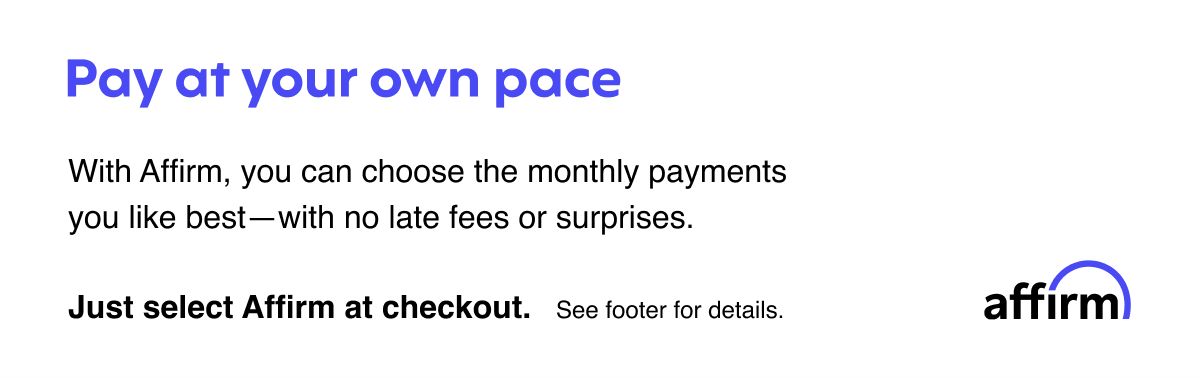 Affirm: Pay at your own pace: With Affirm, you can choose the monthly payments you like best—with no late fees or surprises. Just select Affirm at checkout. 