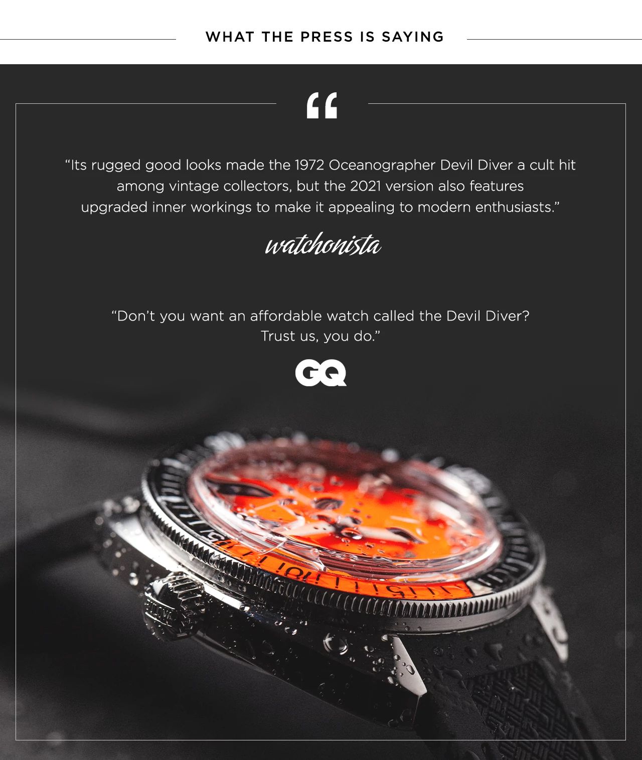 “Its rugged good looks made the 1972 Oceanographer Devil Diver a cult hit among vintage collectors, but the 2021 version also features upgraded inner workings to make it appealing to modern enthusiasts.” - watchonista. And “Don’t you want an affordable watch called the Devil Diver? Trust us, you do.” - GQ