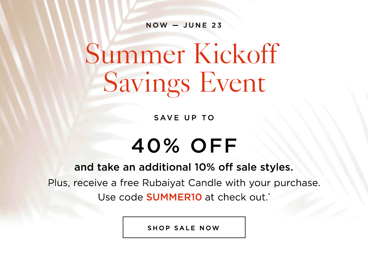 Now — June 23: Summer Kickoff Savings Event. Save up to 40% off and take an additional 10% off sale styles. Plus, receive a free Rubaiyat Candle with your purchase. Use code SUMMER10 at check out.*