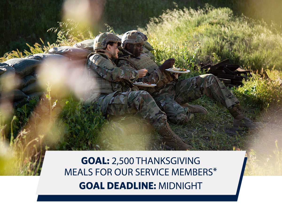 GOAL: 2,500 THANKSGIVING MEALS FOR OUR SERVICE MEMBERS* GOAL DEADLINE: MIDNIGHT GOAL: 2,500 THANKSGIVING MEALS FOR OUR SERVICE MEMBERS* GOAL DEADLINE: MIDNIGHT