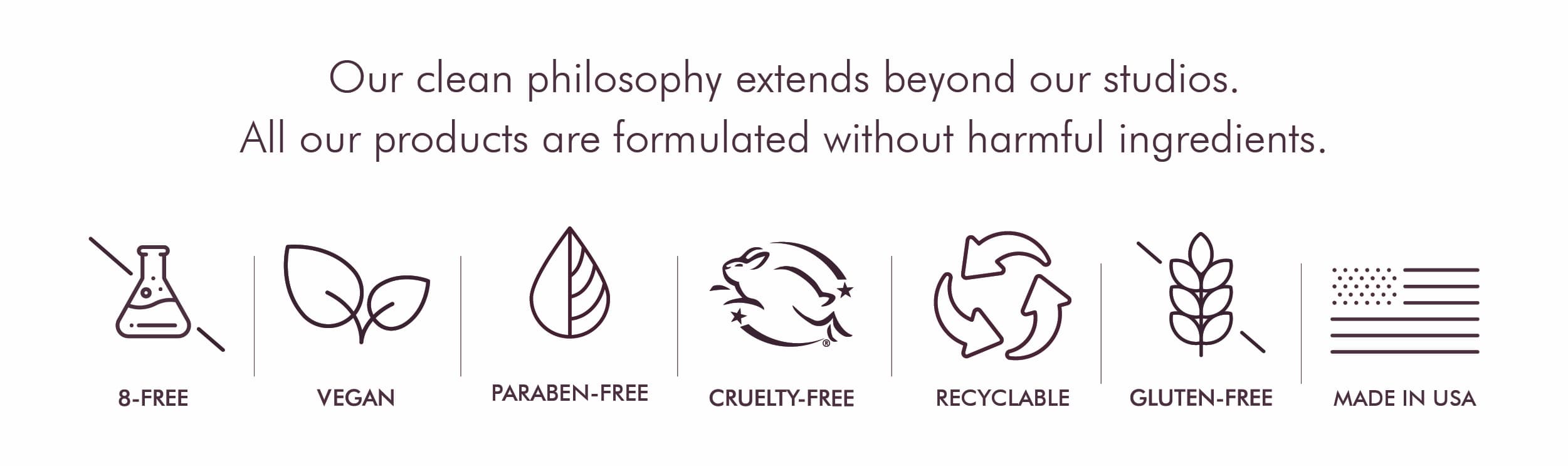 Our clean philosophy extends beyond our studios. All our products are formulated without harmful ingredients.