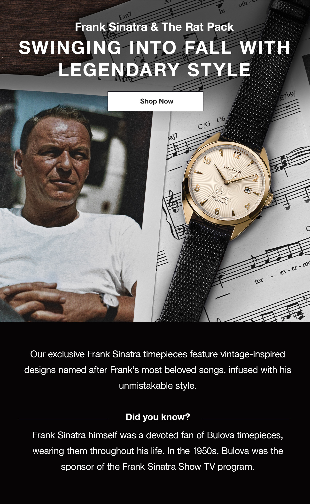 Frank Sinatra & The Rat Pack. Swinging into fall with legendary style. Our exclusive Frank Sinatra timepieces feature vintage-inspired designs named after Frank’s most beloved songs, infused with his unmistakable style.   Did you know?  Frank Sinatra himself was a devoted fan of Bulova timepieces, wearing them throughout his life. In the 1950s, Bulova was the sponsor of the Frank Sinatra Show TV program.