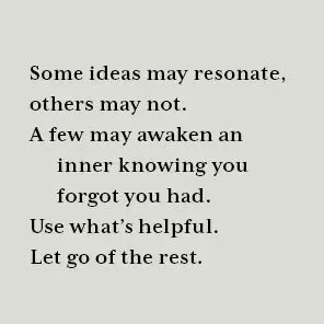Some ideas may resonate, others may not. A few may awaken an inner knowing you forgot you had. Use what's helpful. Let go of the rest.