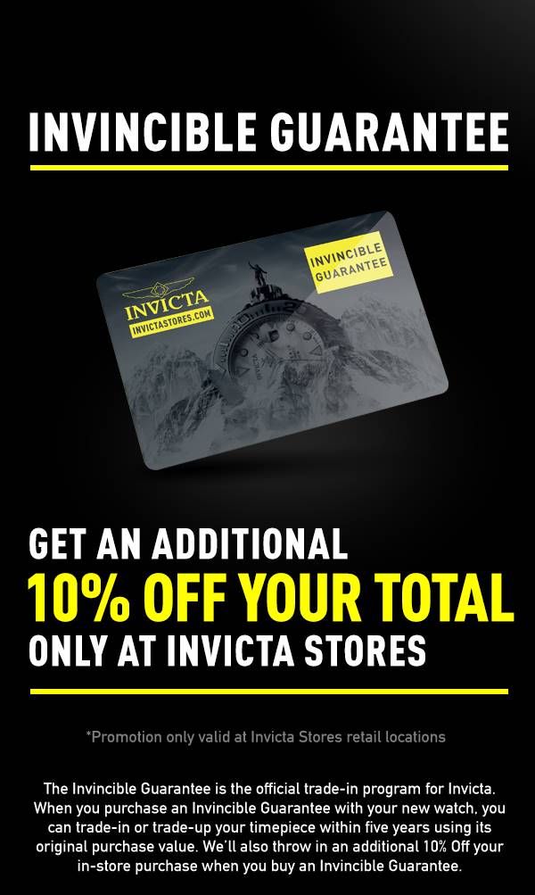 Invincible Guarantee, Get an Additional 10% of your total, only at Invicta Stores. The Invincible Guarantee is the official trade-in program for Invicta. When you purchase an Invincible Guarantee with your new watch, you can trade-in or trade-up your timepiece within five years using its original purchase value. We’ll also throw in an additional 10% Off your in-store purchase when you buy an Invincible Guarantee.