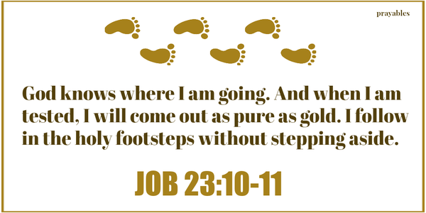 Job 23:10-11 God knows where I am going. And when I am tested, I will come out as pure as gold. I follow in the holy footsteps without stepping aside.