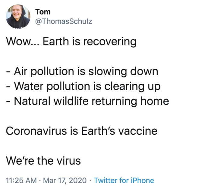 Tom @ThomasSchulz Wow... Earth is recovering - Air pollution is slowing down - Water pollution is clearing up - Natural wildlife returning home Coronavirus is Earth's vaccine We're the virus 11:25 AM · Mar 17, 2020 · Twitter for iPhone Text Font Line