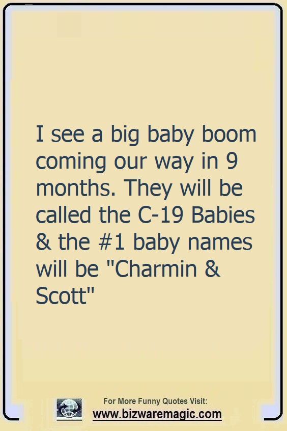 I see a big baby boom coming                                                          our way in 9                                                          months.                                                          They'll be                                                          called the                                                          C-19 Babies                                                          the #1 baby                                                          names will be                                                          Charmin Scott.                                                          Click The Pin                                                          For More Funny                                                          Quotes. Share                                                          the Cheer -                                                          Please Re-Pin.                                                          #funny                                                          #funnyquotes                                                          #quotes                                                          #quotestoliveby                                                          #dailyquote                                                          #wittyquotes                                                          #oneliner                                                          #joke #puns                                                          #TheDragonflyChallenge