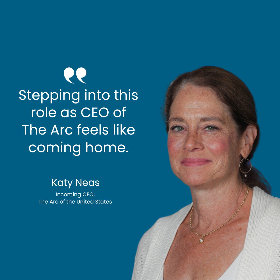 On the right is a headshot of a woman wearing a white sweater and smiling. On the left is white text on a blue background that reads, "Stepping into this role as CEO of The Arc feels like coming home. Katy Neas Incoming CEO, The Arc of the United States."
