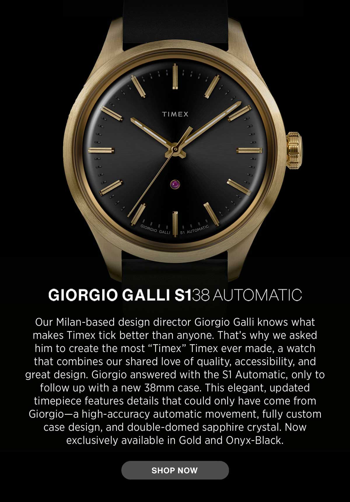 GIORGIO GALLI S138 AUTOMATIC | Our Milan-based design director Giorgio Galli knows what makes Timex tick better than anyone. That's why we asked him to create the most 'Timex' Timex ever made, a watch that combines our shared love of quality, accessibility, and great design. Giorgio answered with the S1 Automatic, only to follow up with a new 38 mm case. This elegant, updated timepiece features details that could only have come from Giorgio-a high-accuracy automatic movement, fully custom case design, and double-domed sapphire crystal. Now exclusively available in Gold and Onyx-Black. | SHOP NOW