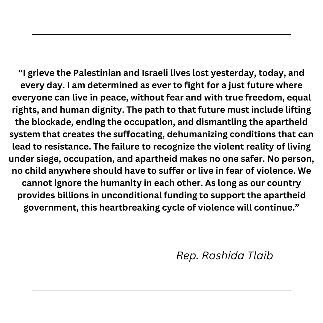 “I grieve the Palestinian and Israeli lives lost yesterday, today, and every day. I am determined as ever to fight for a just future where everyone can live in peace, without fear and with true freedom, equal rights, and human dignity. The path to that future must include lifting the blockade, ending the occupation, and dismantling the apartheid system that creates the suffocating, dehumanizing conditions that can lead to resistance. The failure to recognize the violent reality of living under siege, occupation, and apartheid makes no one safer. No person, no child anywhere should have to suffer or live in fear of violence. We cannot ignore the humanity in each other. As long as our country provides billions in unconditional funding to support the apartheid government, this heartbreaking cycle of violence will continue.” -Rep. Rashida Tlaib