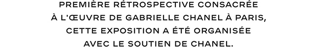 PREMIÈRE RÉTROSPECTIVE CONSACRÉE À L'OEUVRE DE GABRIELLE CHANEL À PARIS, CETTE EXPOSITION A ÉTÉ ORGANISÉE AVEC LE SOUTIEN DE CHANEL.
