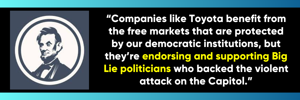 The Lincoln Project: Companies like Toyota benefit from the free markets that are protected by our democratic institutions, but they’re endorsing and supporting Big Lie politicians who backed the violent attack on the Capitol.