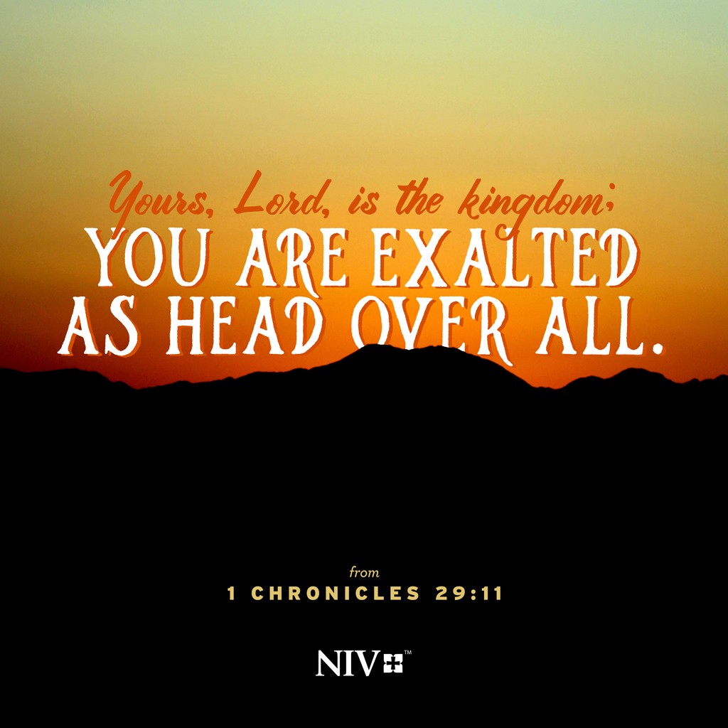 11 Yours, Lord, is the greatness and the power and the glory and the majesty and the splendor, for everything in heaven and earth is yours. Yours, Lord, is the kingdom; you are exalted as head over all. 1 Chronicles 29:11
