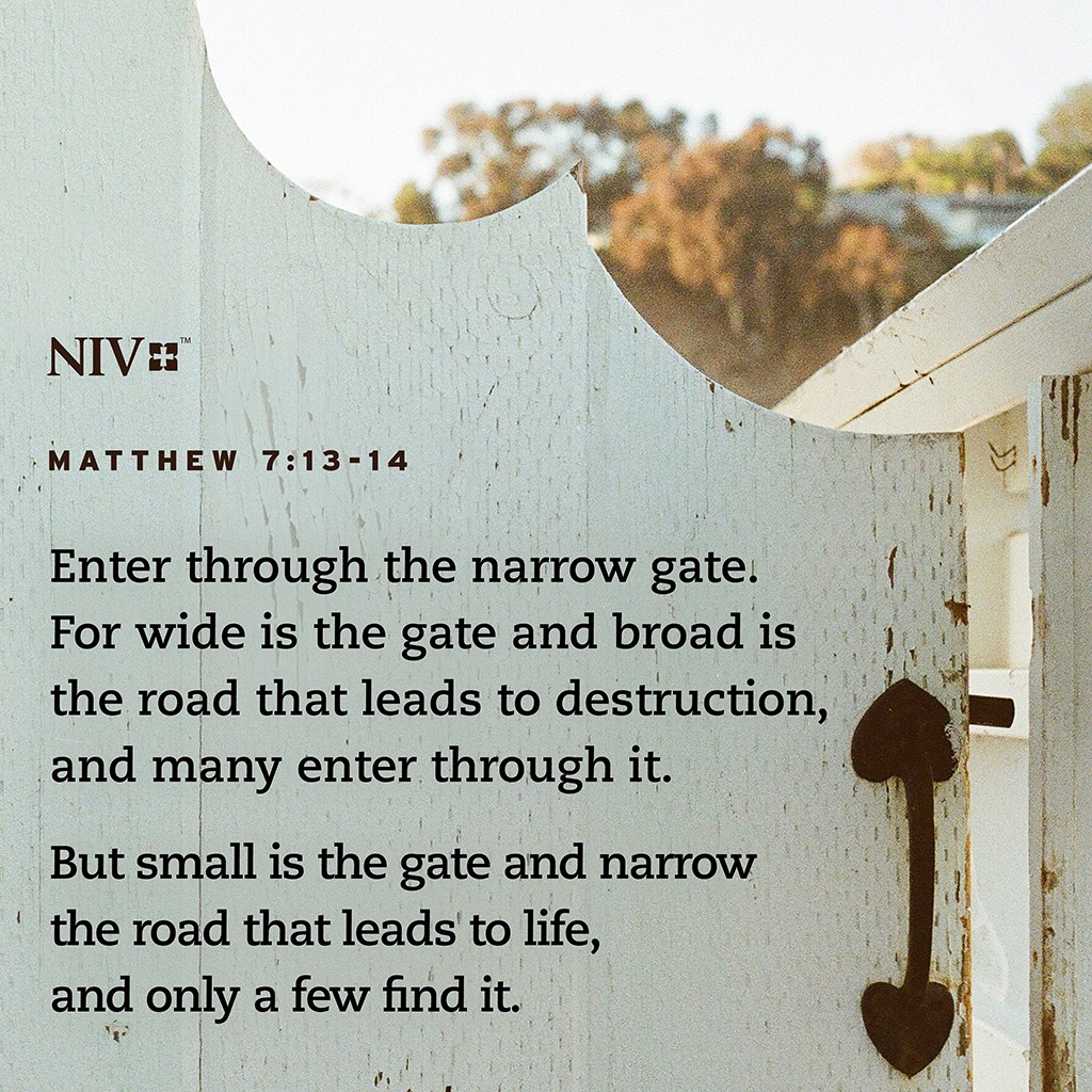 13 Enter through the narrow gate. For wide is the gate and broad is the road that leads to destruction, and many enter through it. 14 But small is the gate and narrow the road that leads to life, and only a few find it. Matthew 7:13-14