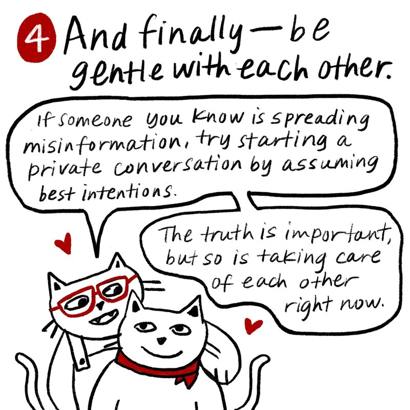 Tip 4: And finally, be gentle with each other. If someone you know is spreading misinformation, try starting a private conversation by assuming best interests. The truth is important, but so is taking care of each other right now. Glasses Cat and Bandanna Cat hug each other.
