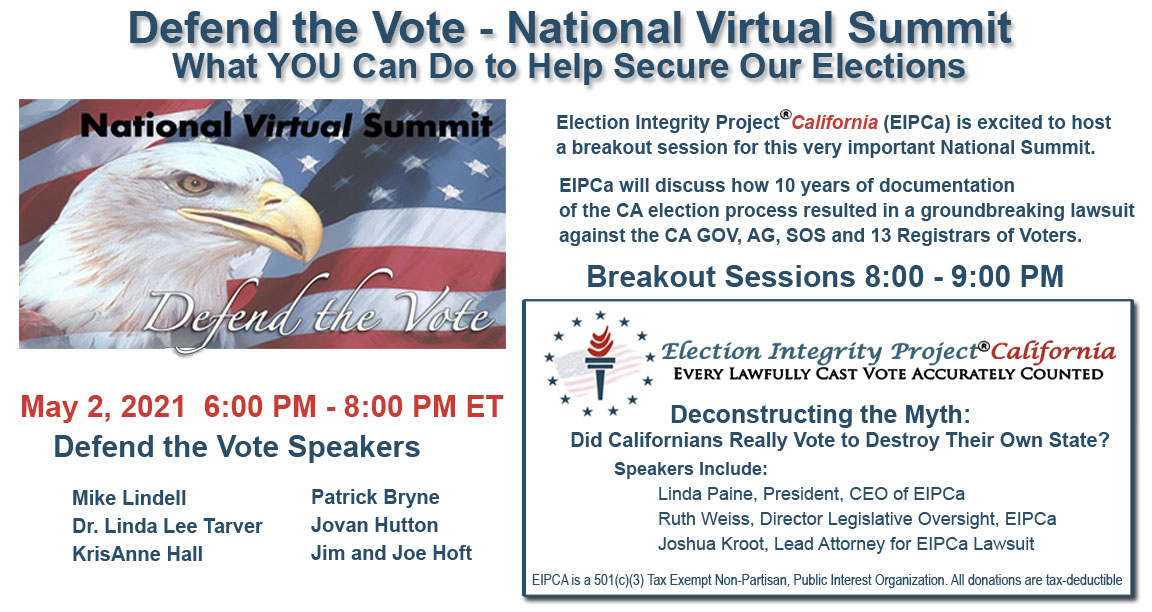 Defend the Vote - National Virtual Summit, What YOU Can Do to Help Secure Our Elections-May 2, 2021 6:00 PM - 8:00 PM ET-Defend the Vote Speakers-Mike Lindell, Dr. Linda Lee Tarver , KrisAnne Hall , Patrick Bryne, Jovan Hutton, Jim and Joe Hoft. Election Integrity Project California (EIPCa) is excited to host a breakout session for this very important National Summit. EIPCa will discuss how 10 years of documentation of the CA election process resulted in a groundbreaking lawsuit against the CA GOV, AG, SOS and 13 Registrars of Voters. Breakout Sessions 8:00 - 9:00 PM- Election Integrity Project California will speak about Deconstructing the Myth: Did Californians Really Vote to Destroy Their Own State? with speakers Linda Paine, President, CEO of EIPCa- Ruth Weiss, Director Legislative Oversight, EIPCa -Joshua Kroot, Lead Attorney for EIPCa Lawsuit 