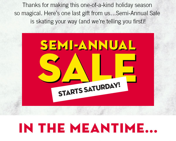 Thanks for making this one-of-a-kind holiday season so magical. Here's one last gift from us...Semi-Annual Sale is skating your way  (and we're telling you first)! - Semi-annual sale starts Saturday - In the meantime...