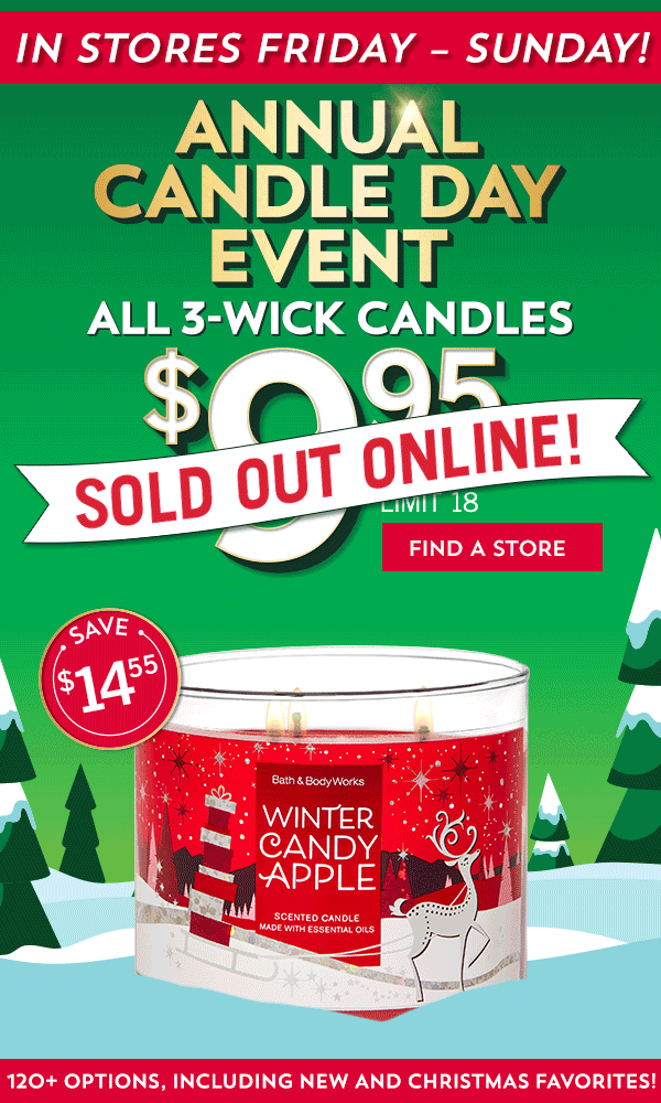 In stores Friday - Sunday - Annual Candle Day Event - Sold out online! -$9.95 All 3-Wick Candles - Limit 18 - Use code Candle - Save $14.55 - Shop - 120+ options, including new and Christmas favorites!