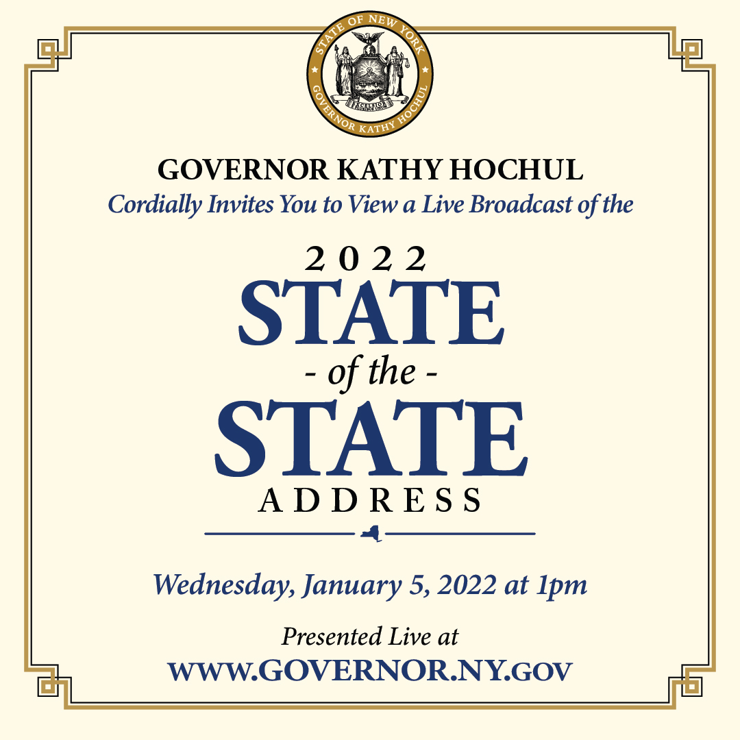 Governor Kathy Hochul cordially invites you to view a live broadcast of the 2022 State of the State address. Wednesday, January 5, 2022 at 1pm presented live at www.governor.ny.gov Governor Kathy Hochul cordially invites you to view a live broadcast of the 2022 State of the State address. Wednesday, January 5, 2022 at 1pm presented live at www.governor.ny.gov