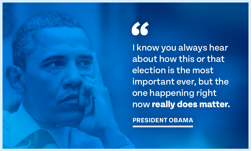I know you always hear about how this or that election is the most important ever, but the one happening right now really does matter.– President Obama