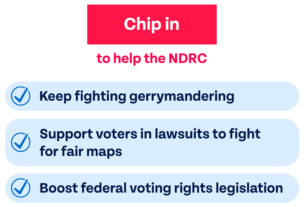 Chip in to help the NDRC: Keep fighting gerrymandering. Support voters in lawsuits to fight for fair maps. Boost federal voting rights legislation