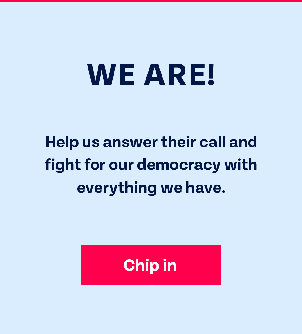 We are! Help us answer their call and fight for our democracy with everything we have. Chip in.