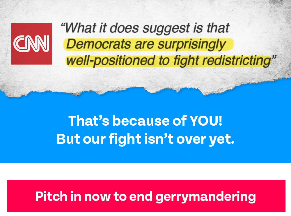 CNN: 'What it does suggest is that Democrats are surprisingly well-positioned to fight redistricting' That’s because of YOU! But our fight isn’t over yet: PITCH IN NOW TO END GERRYMANDERING