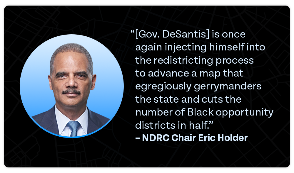 'Gov. DeSantis is once again injecting himself into the redistricting process to advance a map that egregiously gerrymanders the state and cuts the number of Black opportunity districts in half.' – NDRC Chair Eric Holder