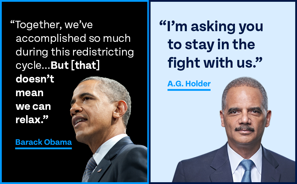 side by side graphic. On left, photo of Obama w quote: 'Together, we’ve accomplished so much during this redistricting cycle... But [that] doesn’t mean we can relax.' On right, photo of Holder w quote: 'I'm asking you to stay in the fight with us.'