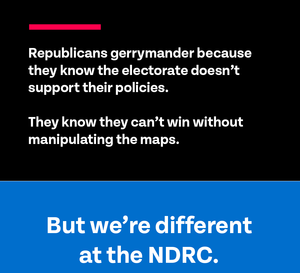 Republicans gerrymander because they know the electorate doesn't support their policies. They know they can't win without manipulating the maps. But we’re different at the NDRC.