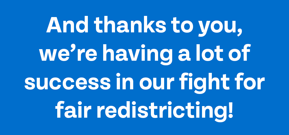 And thanks to you, we're having a lot of success in our fight for fair redistricting!