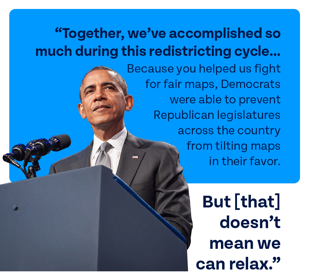 President Obama recently said: Together, we’ve accomplished so much during this redistricting cycle... Because you helped us fight for fair maps, Democrats were able to prevent Republican legislatures across the country from tilting maps in their favor. But [that] doesn’t mean we can relax.