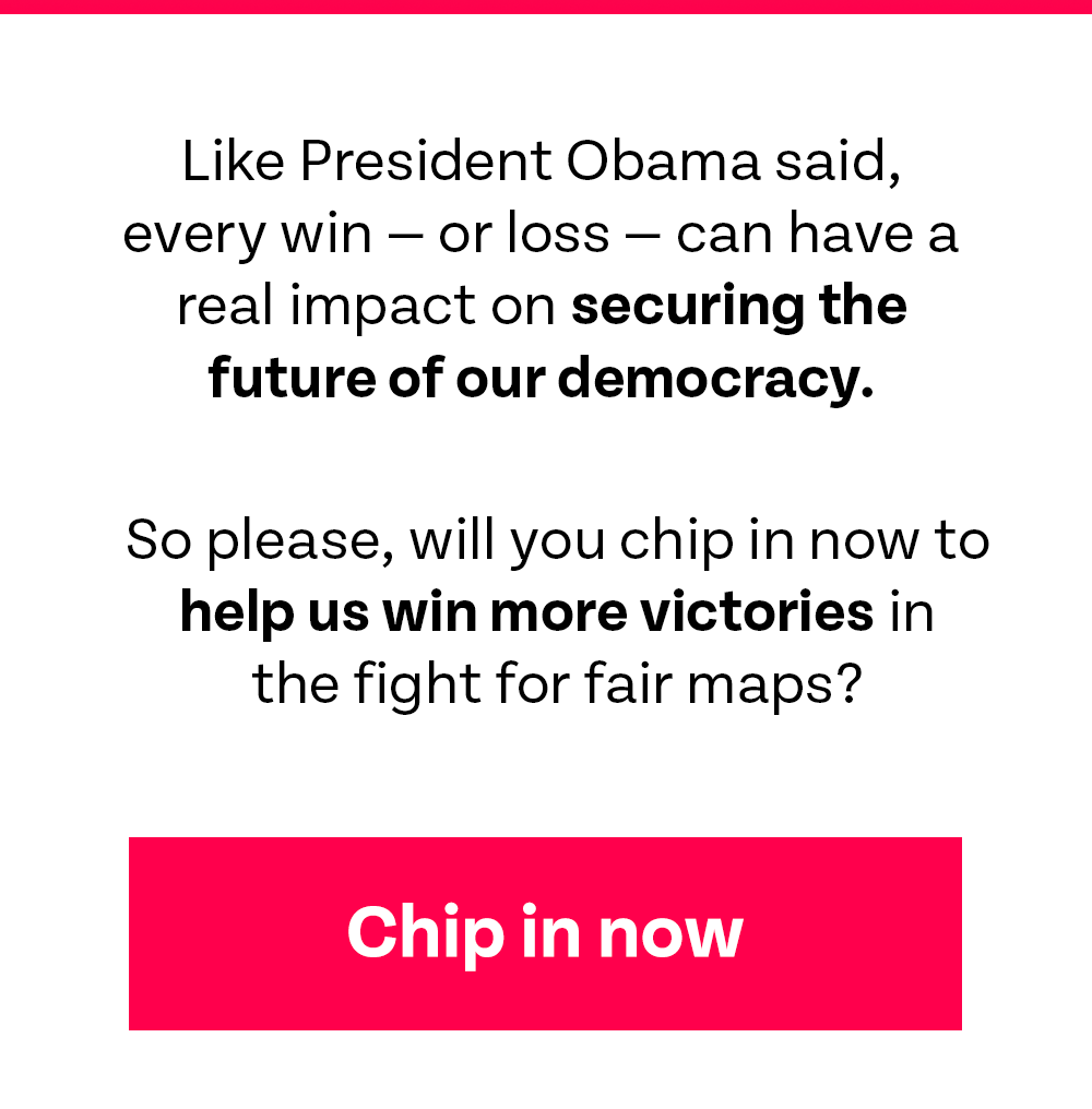 Like President Obama said, every win – or loss – can have a real impact on securing the future of our democracy. So please, will you chip in now to help us win more victories in the fight for fair maps?