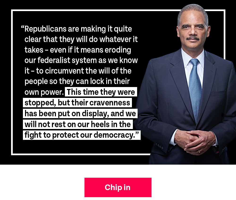 A.G. Holder recently said: Republicans are making it quite clear that they will do whatever it takes – even if it means eroding our federalist system as we know it – to circumvent the will of the people so they can lock in their own power. This time they were stopped, but their cravenness has been put on display, and we will not rest on our heels in the fight to protect our democracy. CHIP IN!