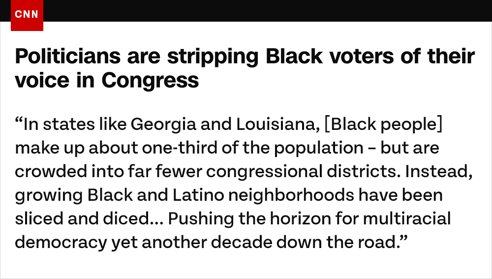 Politicians are stripping Black voters of their voice in Congress: 'In states like Georgia and Louisiana, Black people make up about one-third of the population – but are crowded into far fewer congressional districts. Instead, growing Black and Latino neighborhoods have been sliced and diced... Pushing the horizon for multiracial democracy yet another decade down the road.'