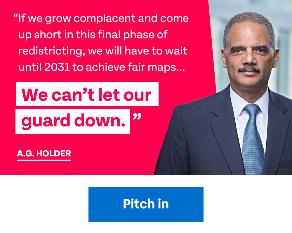Holder quote: 'If we grow complacent and come up short in this final phase of redistricting, we will have to wait until 2031 to achieve fair maps... We can't let our guard down.' | Pitch in
