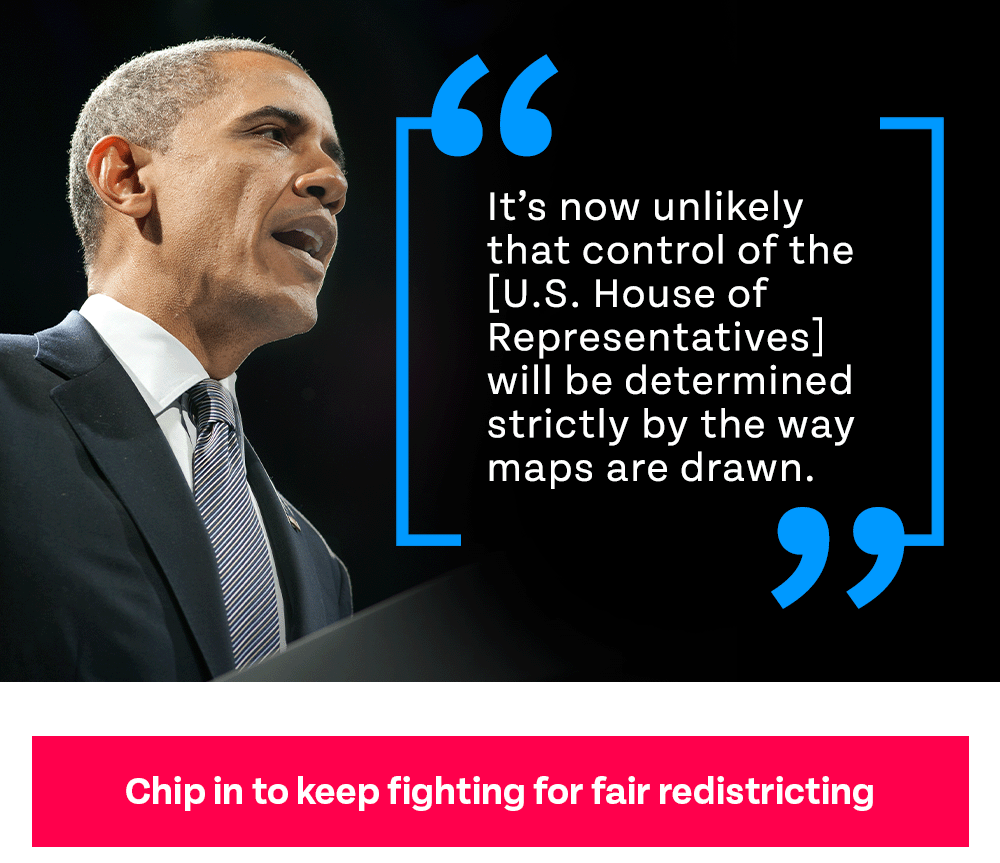 Obama photo graphic with quote: 'It's now unlikely that control of the [U.S. House of Representatives] will be determined strictly by the way maps are drawn.' Chip in to keep fighting for fair redistricting
