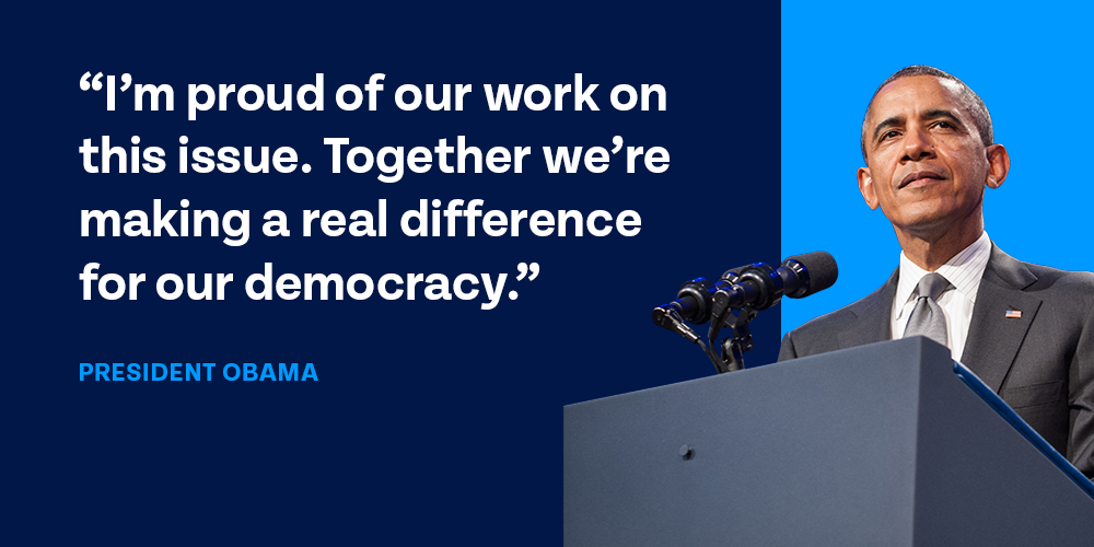 'I’m proud of our work on this issue. Together we’re making a real difference for our democracy.'
– President Obama